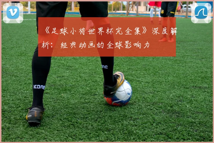 《足球小将世界杯完全集》深度解析：经典动画的全球影响力